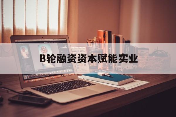 海晏县西海镇B轮融资资本赋能实业(b轮融资公司值得工作吗)